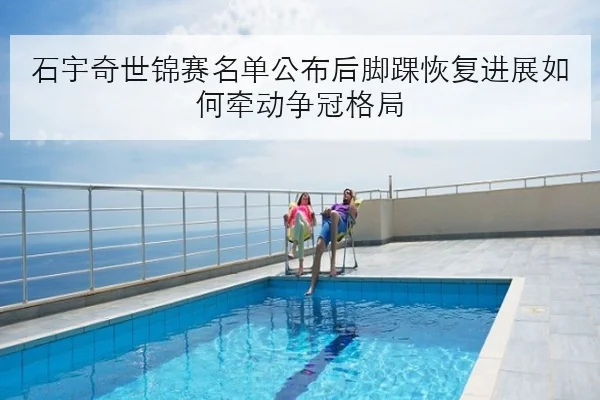 石宇奇世锦赛名单公布后脚踝恢复进展如何牵动争冠格局