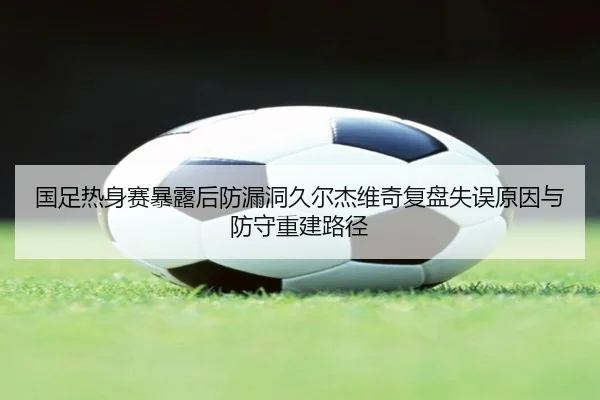 国足热身赛暴露后防漏洞久尔杰维奇复盘失误原因与防守重建路径